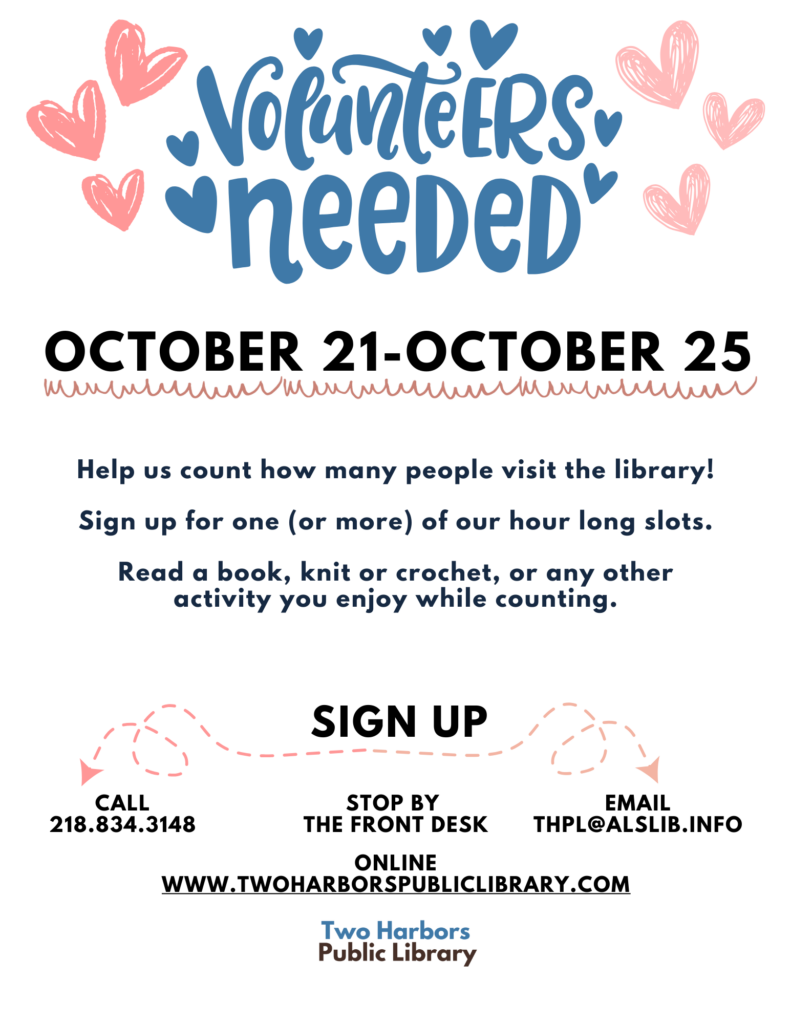 Help us count how many people visit the library! Sign up for one (or more) of our hour long slots. Read a book, knit or crochet, or any other activity you enjoy while counting. online www.twoharborspubliclibrary.com Call 218.834.3148 Sign up Stop by the front desk Email thpl@alslib.info October 21-October 25