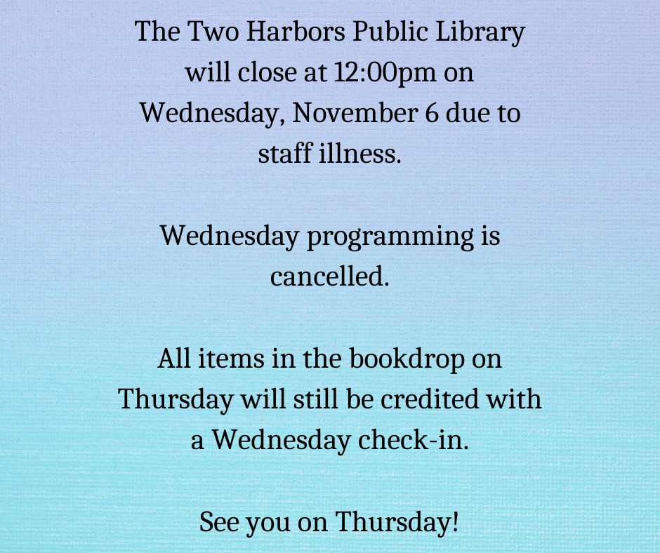 The Two Harbors Public Library will close at 12:00pm on Wednesday, November 6 due to staff illness. Wednesday programming is cancelled. All items in the bookdrop on Thursday will still be credited with a Wednesday check-in. See you on Thursday!